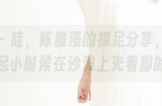 果团网 – 哇，陈雅漫的裸足分享，竟然让我想起小时候在沙滩上光着脚的日子